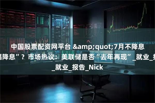 中国股票配资网平台 &quot;7月不降息、9月大幅降息”？市场热议：美联储是否“去年再现”_就业_报告_Nick