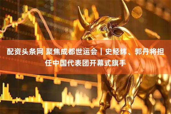 配资头条网 聚焦成都世运会｜史经纬、郭丹将担任中国代表团开幕式旗手