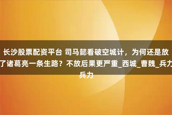 长沙股票配资平台 司马懿看破空城计，为何还是放了诸葛亮一条生路？不放后果更严重_西城_曹魏_兵力