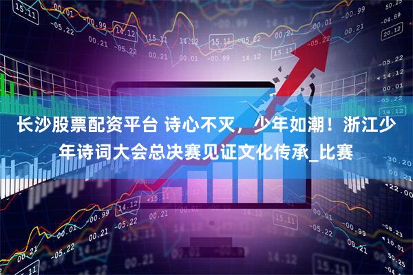 长沙股票配资平台 诗心不灭，少年如潮！浙江少年诗词大会总决赛见证文化传承_比赛