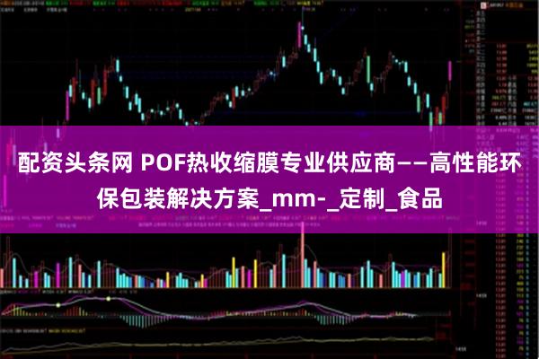 配资头条网 POF热收缩膜专业供应商——高性能环保包装解决方案_mm-_定制_食品