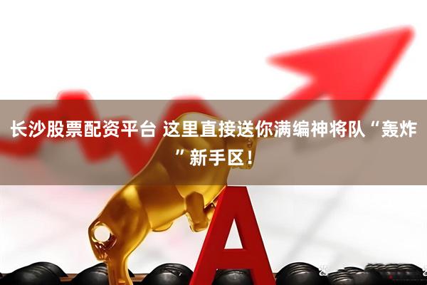长沙股票配资平台 这里直接送你满编神将队“轰炸”新手区！