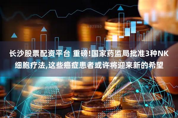 长沙股票配资平台 重磅!国家药监局批准3种NK细胞疗法,这些癌症患者或许将迎来新的希望