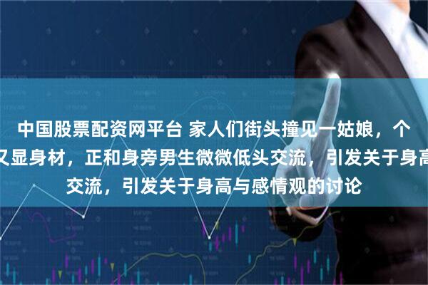 中国股票配资网平台 家人们街头撞见一姑娘，个子高挑穿着简约又显身材，正和身旁男生微微低头交流，引发关于身高与感情观的讨论