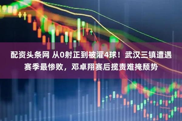 配资头条网 从0射正到被灌4球！武汉三镇遭遇赛季最惨败，邓卓翔赛后揽责难掩颓势