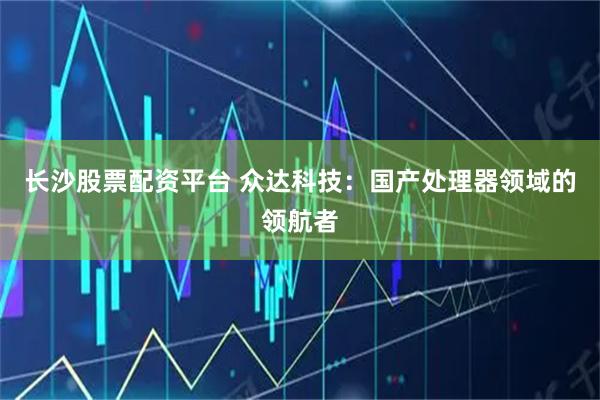 长沙股票配资平台 众达科技：国产处理器领域的领航者