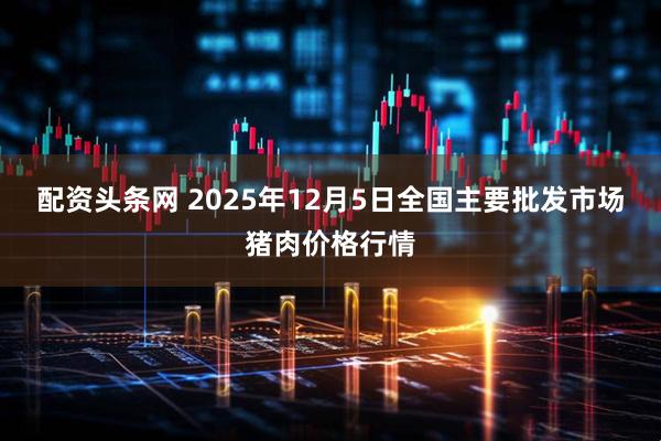 配资头条网 2025年12月5日全国主要批发市场猪肉价格行情