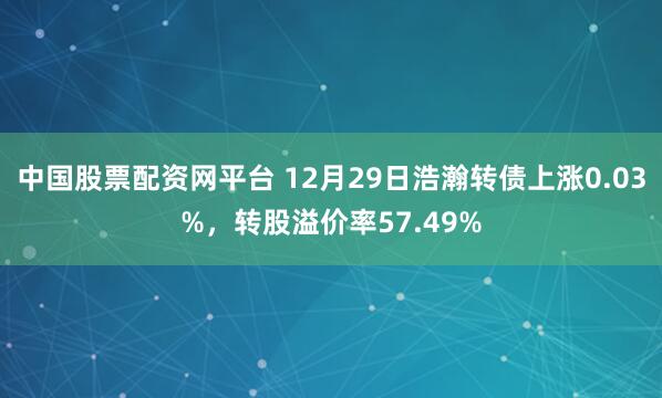 中国股票配资网平台 12月29日浩瀚转债上涨0.03%,转股溢价率57.49%