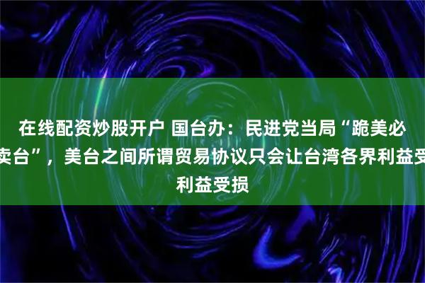 在线配资炒股开户 国台办：民进党当局“跪美必然卖台”，美台之间所谓贸易协议只会让台湾各界利益受损